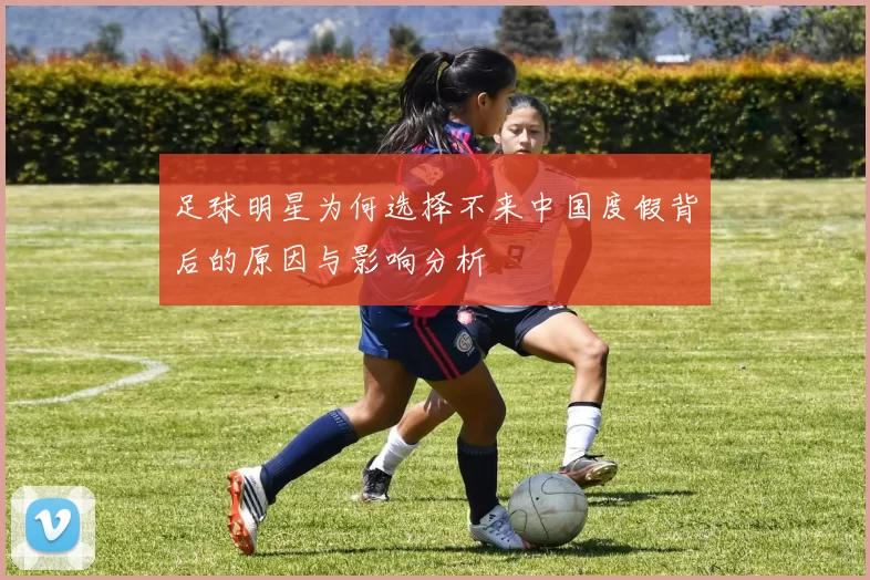 足球明星为何选择不来中国度假背后的原因与影响分析