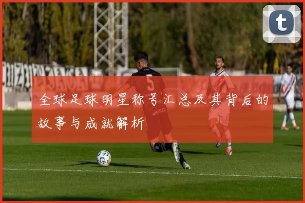 全球足球明星称号汇总及其背后的故事与成就解析