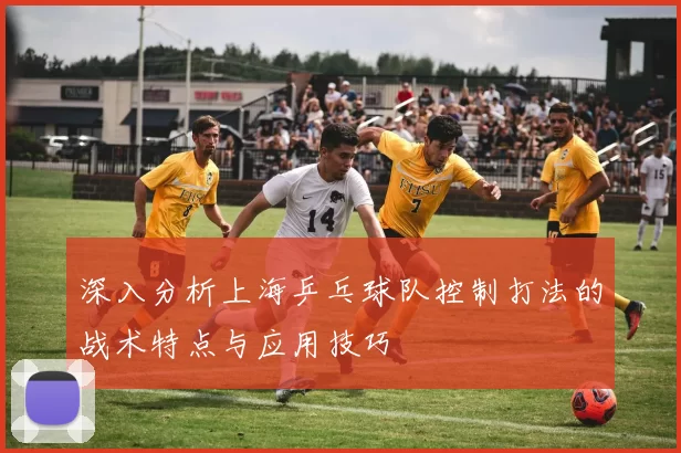 深入分析上海乒乓球队控制打法的战术特点与应用技巧
