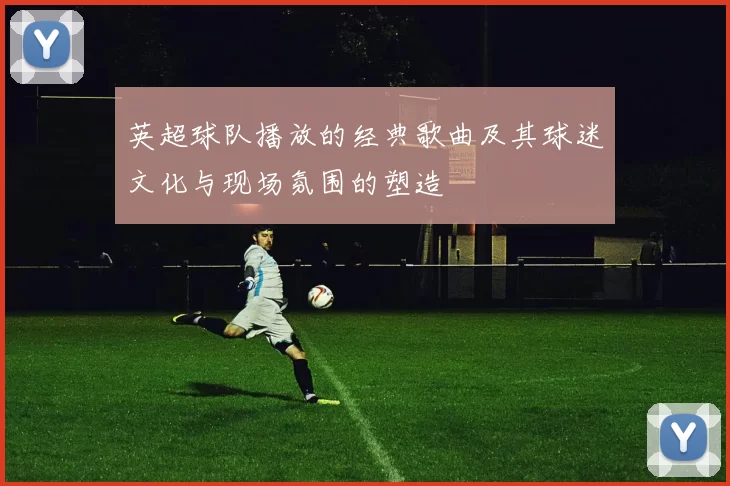 英超球队播放的经典歌曲及其球迷文化与现场氛围的塑造