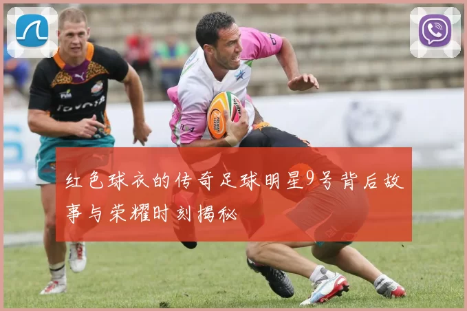 红色球衣的传奇足球明星9号背后故事与荣耀时刻揭秘