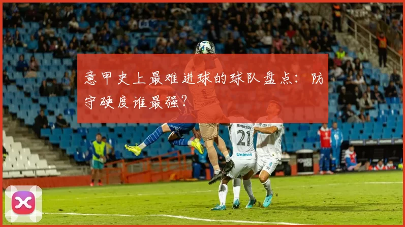 意甲史上最难进球的球队盘点：防守硬度谁最强？