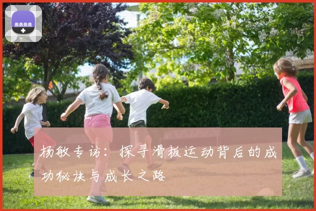 杨敏专访：探寻滑板运动背后的成功秘诀与成长之路