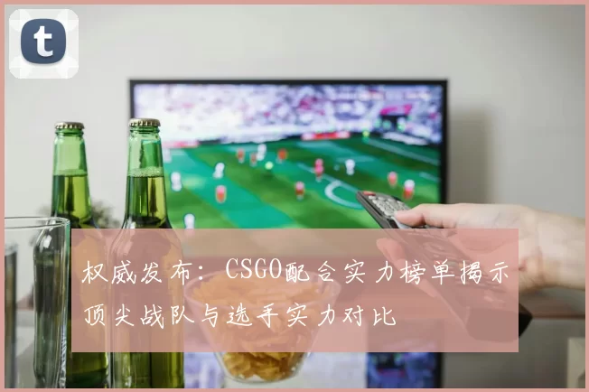 权威发布：CSGO配合实力榜单揭示顶尖战队与选手实力对比