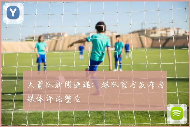 火箭队新闻速递：球队官方发布与媒体评论整合
